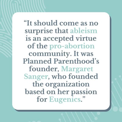 A light blue and green graphic that has a quote saying: "It should come as no surprise that ableism is an accepted virtue of the pro-abortion community. It was Planned Parenthood's founder, Margaret Sanger, who founded the organization based on her passion for Eugenics."